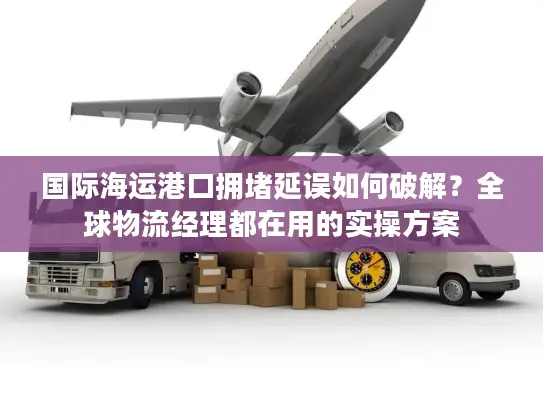 国际海运港口拥堵延误如何破解？全球物流经理都在用的实操方案
