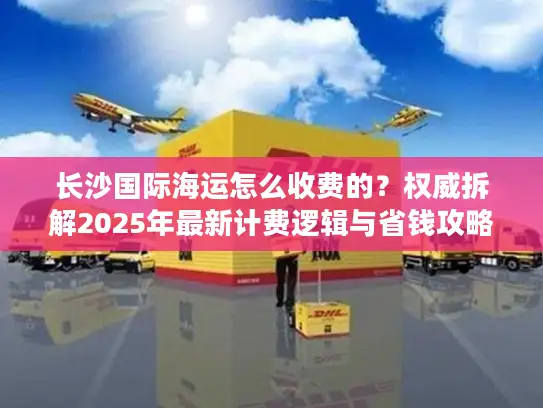 长沙国际海运怎么收费的？权威拆解2025年最新计费逻辑与省钱攻略