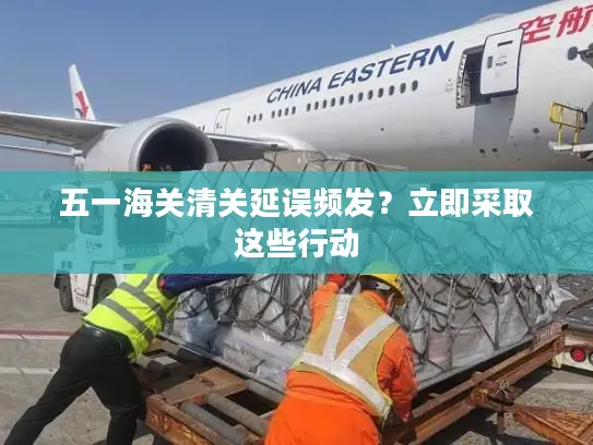 五一海关清关延误频发？立即采取这些行动