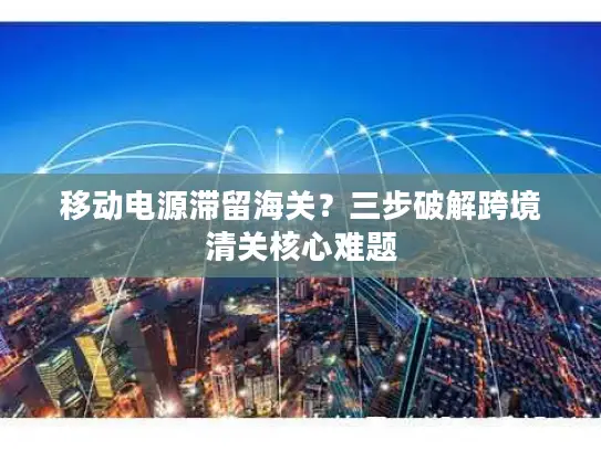移动电源滞留海关？三步破解跨境清关核心难题