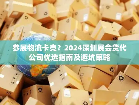 参展物流卡壳？2024深圳展会货代公司优选指南及避坑策略