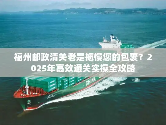 福州邮政清关老是拖慢您的包裹？2025年高效通关实操全攻略