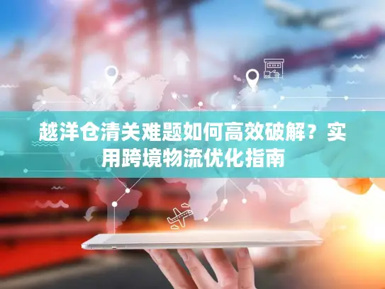 越洋仓清关难题如何高效破解？实用跨境物流优化指南