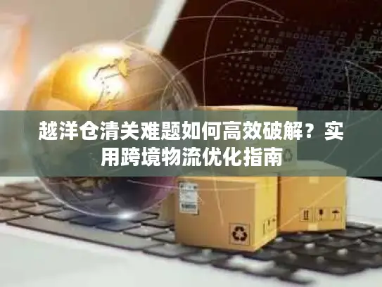 越洋仓清关难题如何高效破解？实用跨境物流优化指南