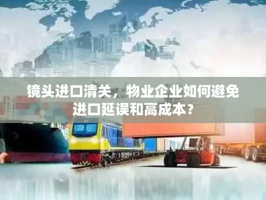 镜头进口清关，物业企业如何避免进口延误和高成本？