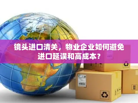镜头进口清关，物业企业如何避免进口延误和高成本？