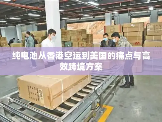 纯电池从香港空运到美国的痛点与高效跨境方案