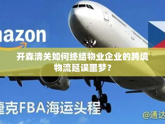 开森清关如何终结物业企业的跨境物流延误噩梦？