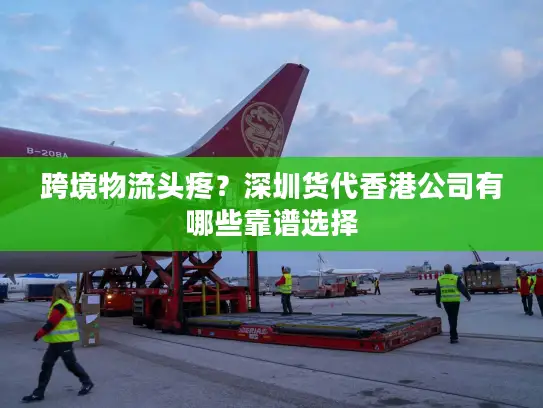 跨境物流头疼？深圳货代香港公司有哪些靠谱选择