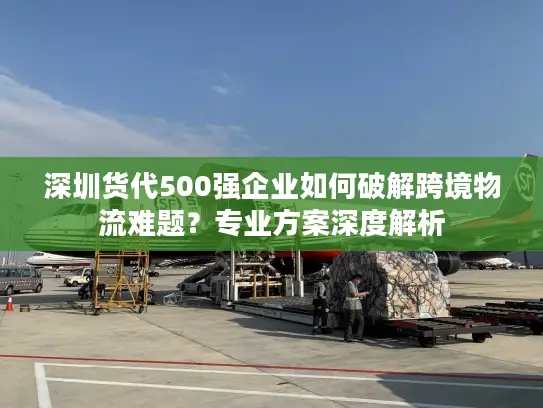 深圳货代500强企业如何破解跨境物流难题？专业方案深度解析