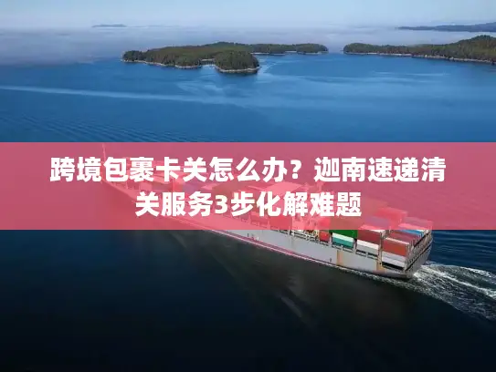 跨境包裹卡关怎么办？迦南速递清关服务3步化解难题