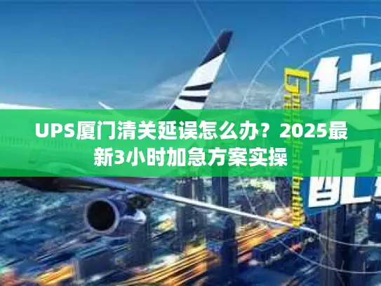 UPS厦门清关延误怎么办？2025最新3小时加急方案实操