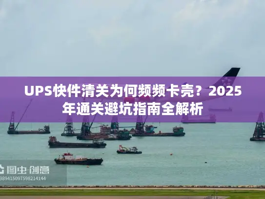 UPS快件清关为何频频卡壳？2025年通关避坑指南全解析