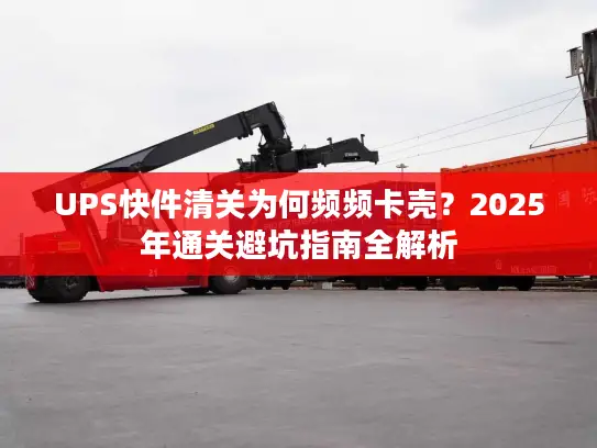 UPS快件清关为何频频卡壳？2025年通关避坑指南全解析