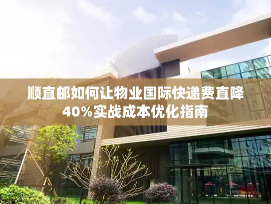 顺直邮如何让物业国际快递费直降40%实战成本优化指南