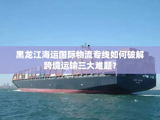 黑龙江海运国际物流专线如何破解跨境运输三大难题？
