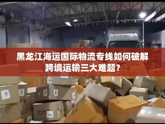黑龙江海运国际物流专线如何破解跨境运输三大难题？