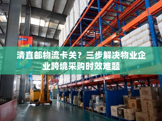 清直邮物流卡关？三步解决物业企业跨境采购时效难题