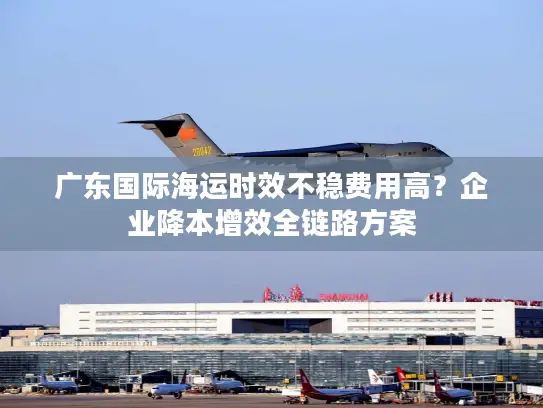 广东国际海运时效不稳费用高？企业降本增效全链路方案