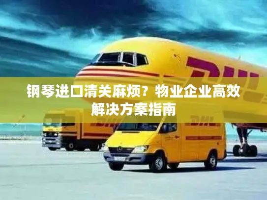 钢琴进口清关麻烦？物业企业高效解决方案指南