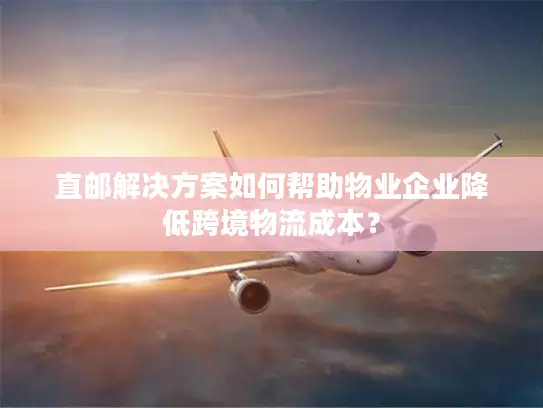 直邮解决方案如何帮助物业企业降低跨境物流成本？