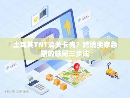 土耳其TNT清关卡壳？跨境卖家急需的破局三步法
