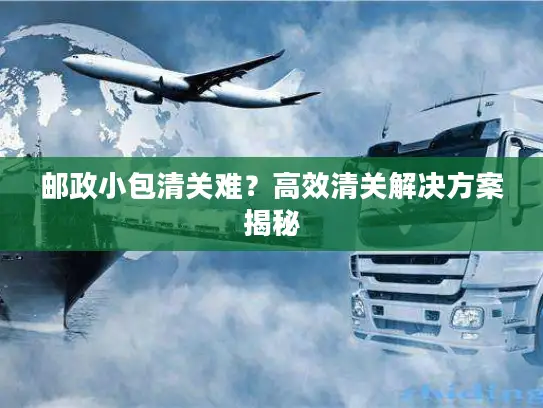 邮政小包清关难？高效清关解决方案揭秘