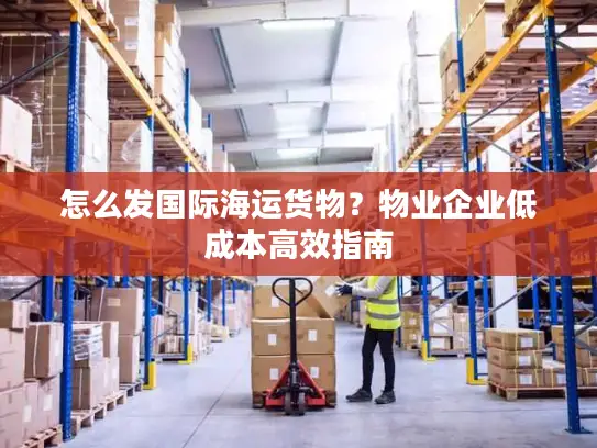 怎么发国际海运货物？物业企业低成本高效指南
