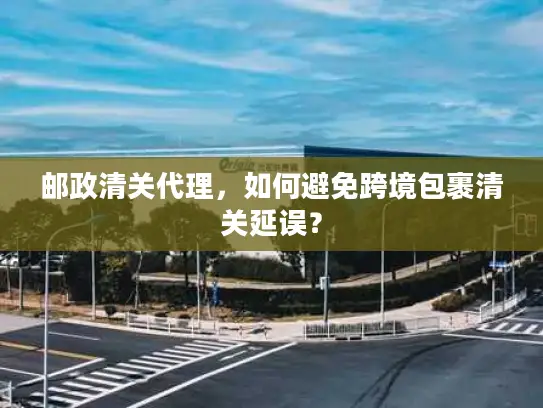邮政清关代理，如何避免跨境包裹清关延误？