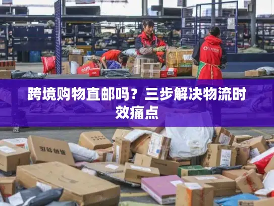 跨境购物直邮吗？三步解决物流时效痛点