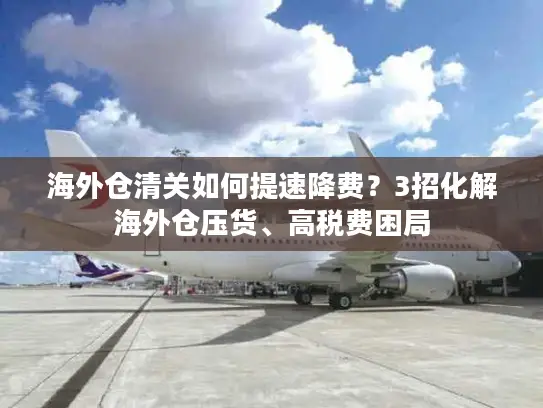 海外仓清关如何提速降费？3招化解海外仓压货、高税费困局