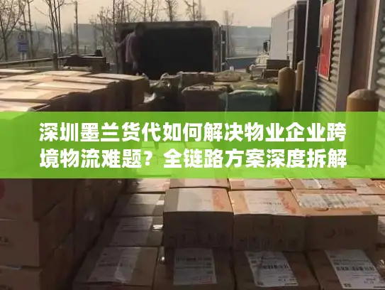 深圳墨兰货代如何解决物业企业跨境物流难题？全链路方案深度拆解
