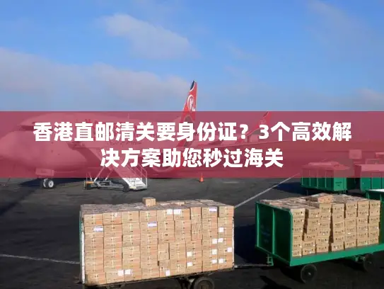 香港直邮清关要身份证？3个高效解决方案助您秒过海关