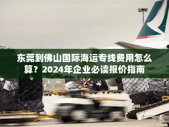 东莞到佛山国际海运专线费用怎么算？2024年企业必读报价指南