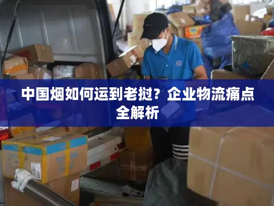 中国烟如何运到老挝？企业物流痛点全解析