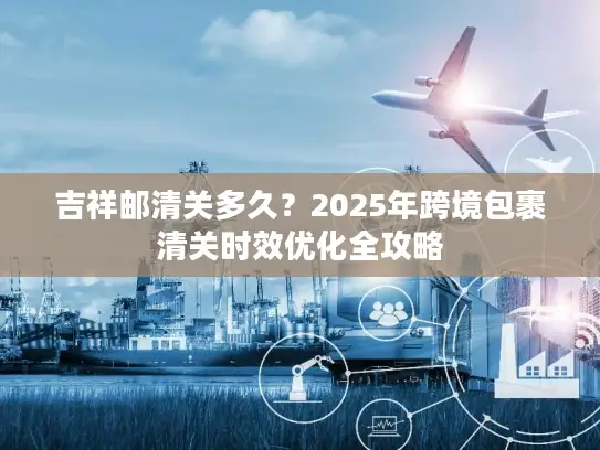 吉祥邮清关多久？2025年跨境包裹清关时效优化全攻略