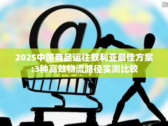 2025中国商品运往叙利亚最佳方案:3种高效物流路径实测比较