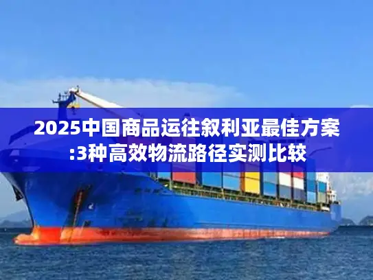 2025中国商品运往叙利亚最佳方案:3种高效物流路径实测比较