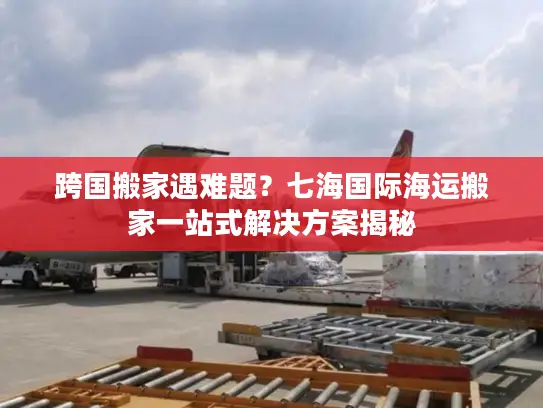 跨国搬家遇难题？七海国际海运搬家一站式解决方案揭秘