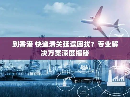 到香港 快递清关延误困扰？专业解决方案深度揭秘