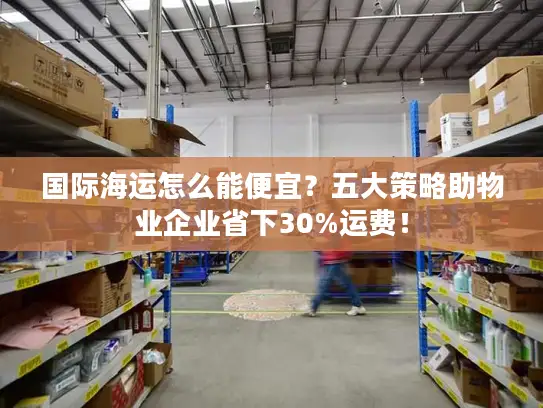 国际海运怎么能便宜？五大策略助物业企业省下30%运费！