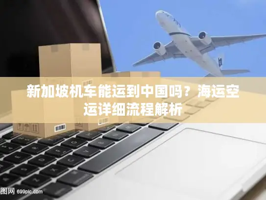 新加坡机车能运到中国吗？海运空运详细流程解析