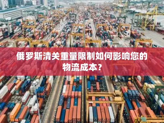 俄罗斯清关重量限制如何影响您的物流成本？