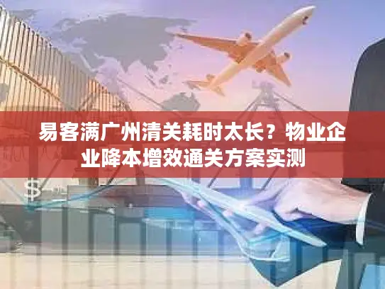 易客满广州清关耗时太长？物业企业降本增效通关方案实测