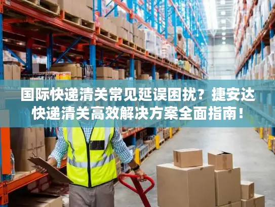 国际快递清关常见延误困扰？捷安达快递清关高效解决方案全面指南！