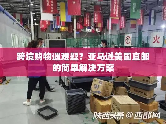 跨境购物遇难题？亚马逊美国直邮的简单解决方案