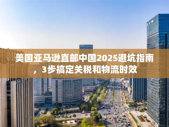 美国亚马逊直邮中国2025避坑指南，3步搞定关税和物流时效