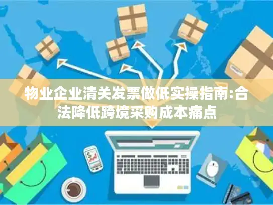 物业企业清关发票做低实操指南:合法降低跨境采购成本痛点