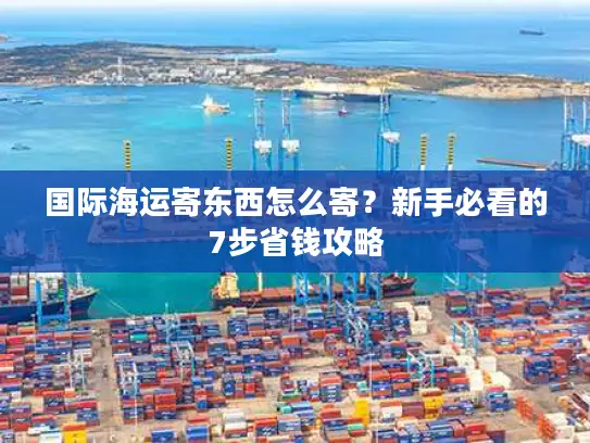 国际海运寄东西怎么寄？新手必看的7步省钱攻略