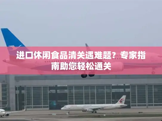 进口休闲食品清关遇难题？专家指南助您轻松通关